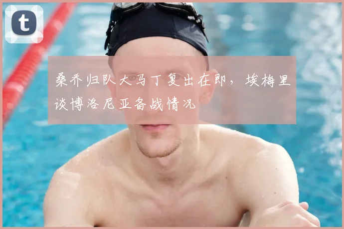 桑乔归队大马丁复出在即，埃梅里谈博洛尼亚备战情况