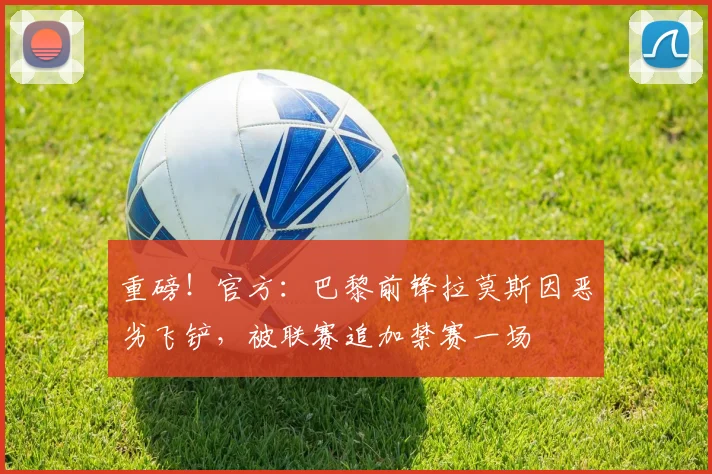 重磅！官方：巴黎前锋拉莫斯因恶劣飞铲，被联赛追加禁赛一场