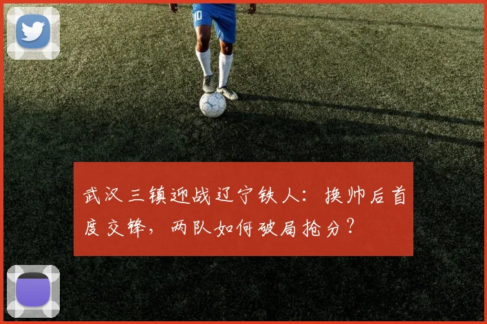 武汉三镇迎战辽宁铁人：换帅后首度交锋，两队如何破局抢分？