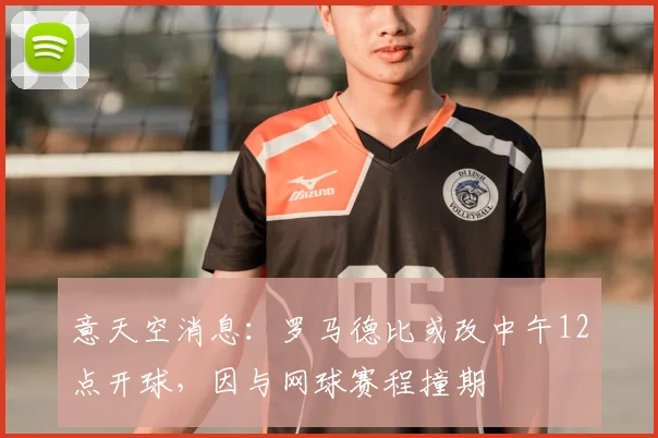 意天空消息：罗马德比或改中午12点开球，因与网球赛程撞期