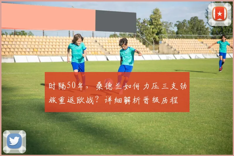 时隔50年，桑德兰如何力压三支劲旅重返欧战？详细解析晋级历程