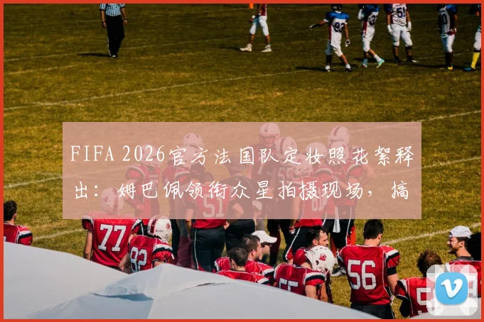 FIFA 2026官方法国队定妆照花絮释出:姆巴佩领衔众星拍摄现场,搞怪瞬间引爆球迷热议