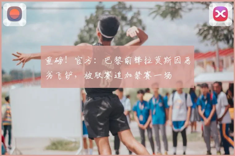 重磅!官方:巴黎前锋拉莫斯因恶劣飞铲,被联赛追加禁赛一场