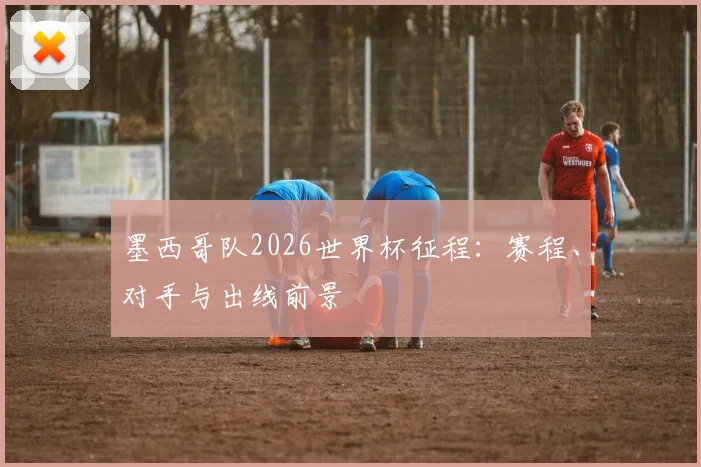 墨西哥队2026世界杯征程:赛程、对手与出线前景